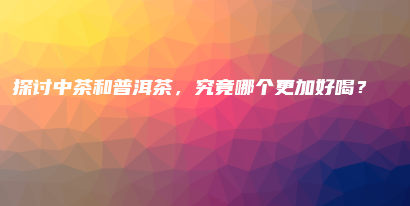 探討中茶和普洱茶，究竟哪個(gè)更加好喝？插圖