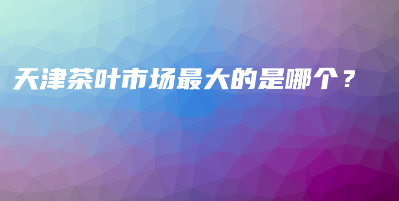 天津茶葉市場(chǎng)最大的是哪個(gè)？插圖