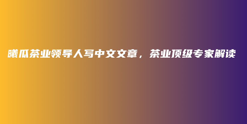 曦瓜茶業(yè)領(lǐng)導(dǎo)人寫中文文章，茶業(yè)頂級(jí)專家解讀插圖
