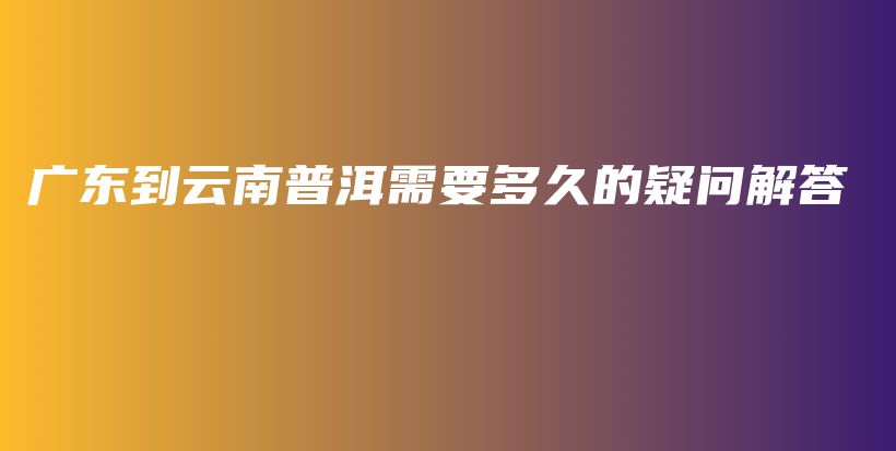 廣東到云南普洱需要多久的疑問解答插圖