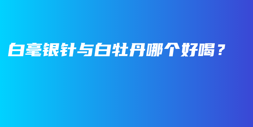白毫銀針與白牡丹哪個(gè)好喝？插圖