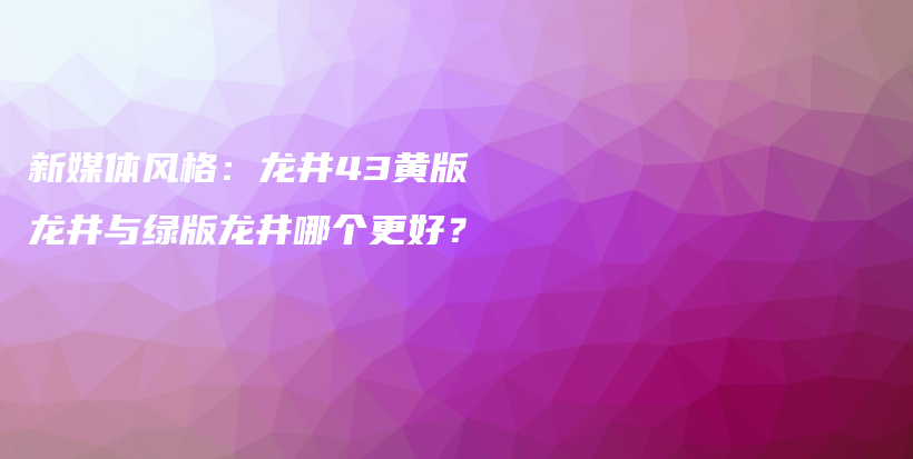 新媒體風(fēng)格：龍井43黃版龍井與綠版龍井哪個更好？插圖