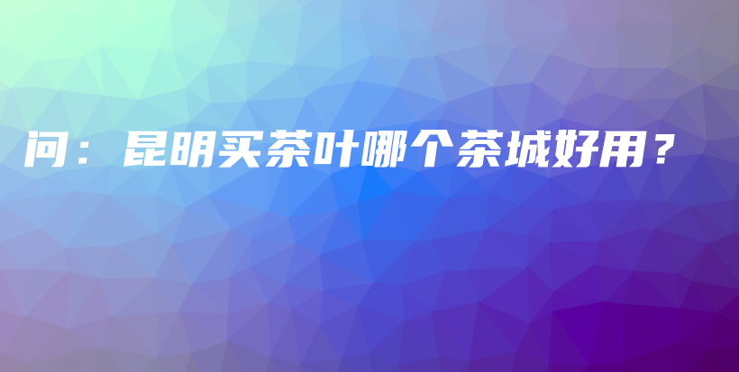 問：昆明買茶葉哪個(gè)茶城好用？插圖