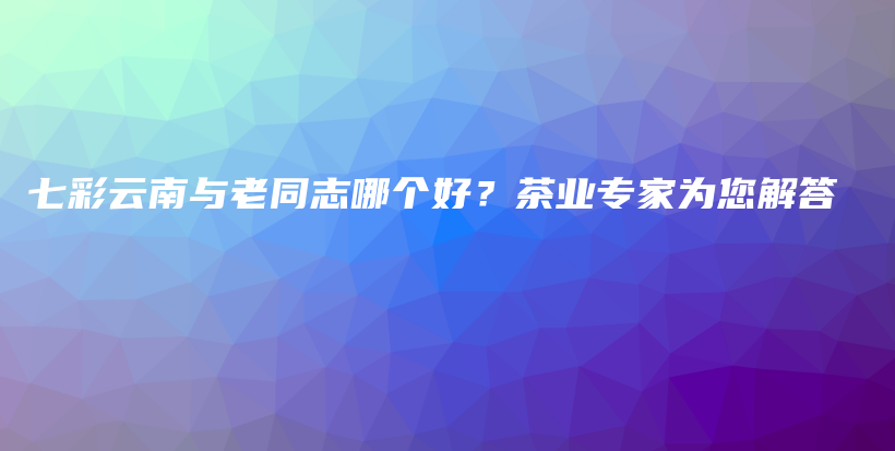 七彩云南與老同志哪個(gè)好？茶業(yè)專家為您解答插圖