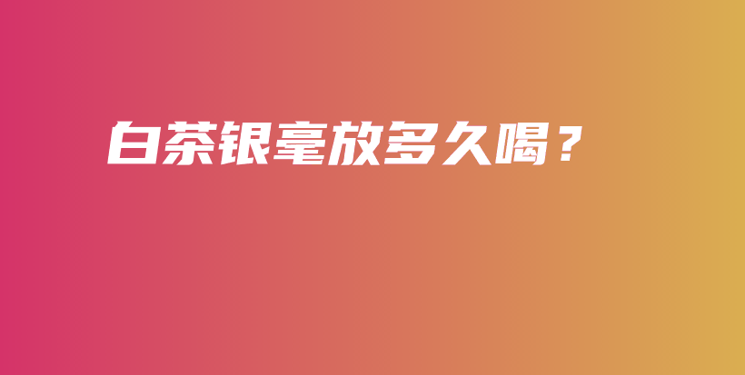白茶銀毫放多久喝？插圖