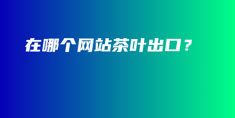 在哪個(gè)網(wǎng)站茶葉出口？插圖