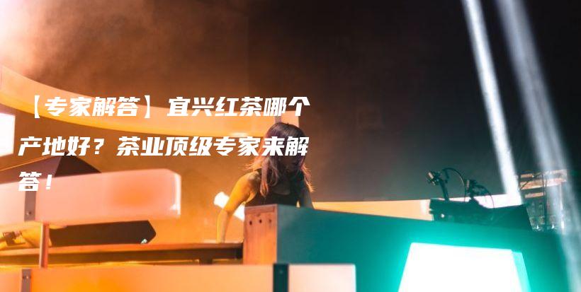 【專家解答】宜興紅茶哪個產地好？茶業(yè)頂級專家來解答！插圖