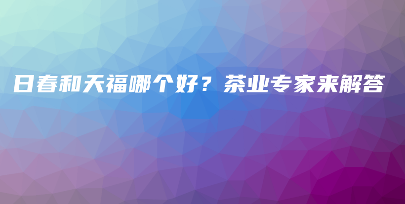 日春和天福哪個好？茶業(yè)專家來解答插圖