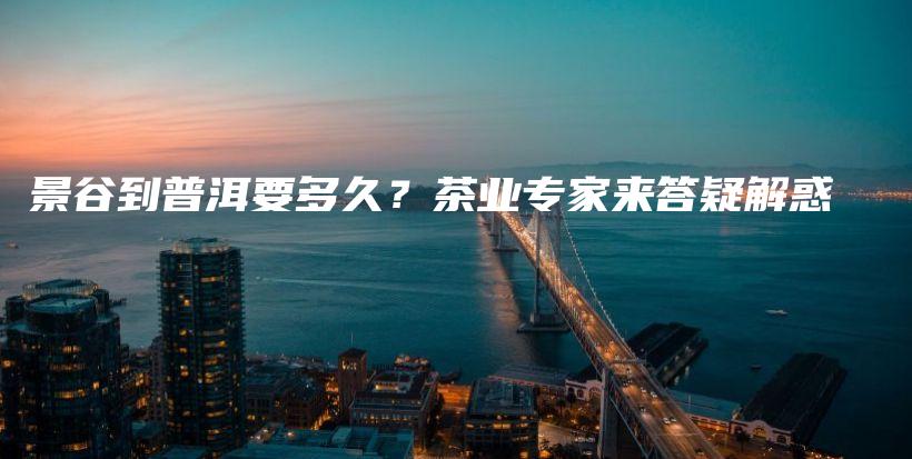景谷到普洱要多久？茶業(yè)專家來答疑解惑插圖