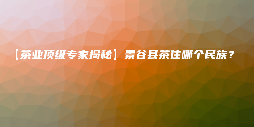 【茶業(yè)頂級專家揭秘】景谷縣茶住哪個民族？插圖