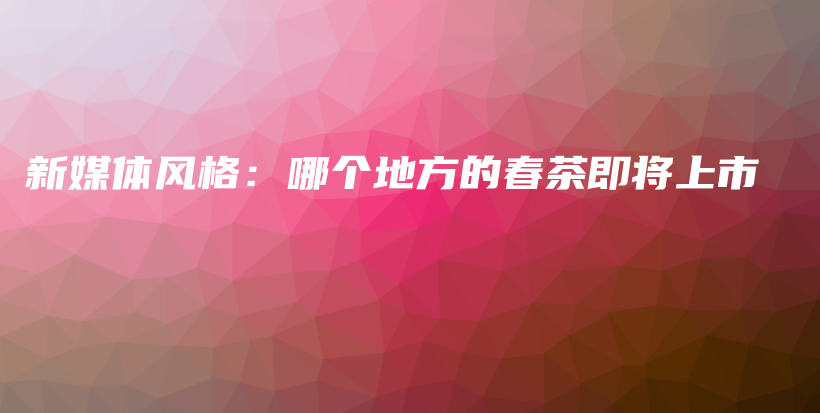新媒體風(fēng)格：哪個(gè)地方的春茶即將上市插圖