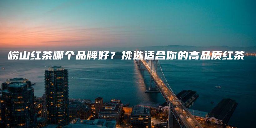 嶗山紅茶哪個(gè)品牌好？挑選適合你的高品質(zhì)紅茶插圖