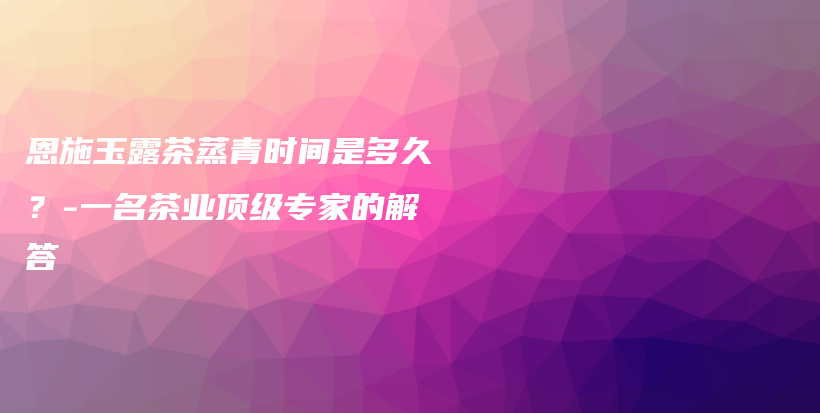 恩施玉露茶蒸青時(shí)間是多久？-一名茶業(yè)頂級(jí)專(zhuān)家的解答插圖