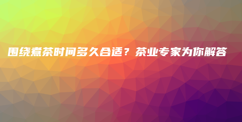 圍繞煮茶時間多久合適？茶業(yè)專家為你解答插圖