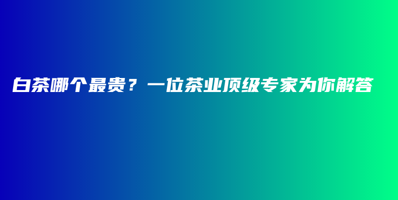 白茶哪個最貴？一位茶業(yè)頂級專家為你解答插圖