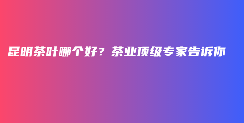 昆明茶葉哪個(gè)好？茶業(yè)頂級(jí)專家告訴你插圖