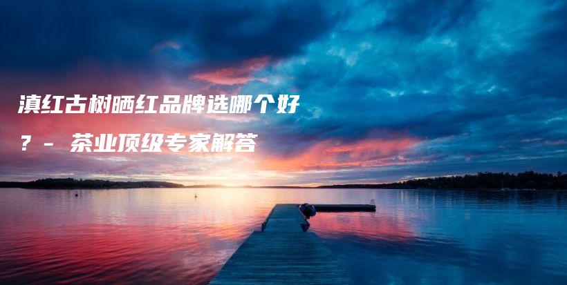 滇紅古樹(shù)曬紅品牌選哪個(gè)好？- 茶業(yè)頂級(jí)專家解答插圖