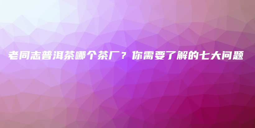 老同志普洱茶哪個(gè)茶廠？你需要了解的七大問題插圖