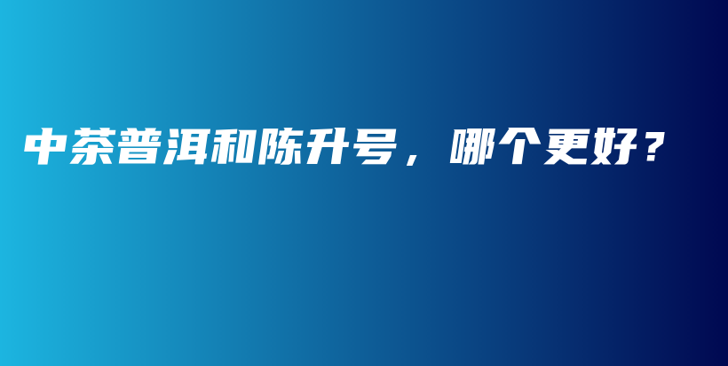 中茶普洱和陳升號(hào)，哪個(gè)更好？插圖