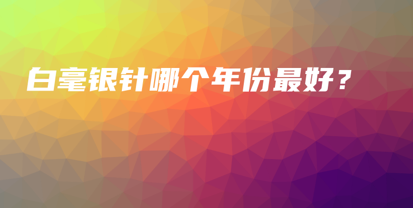 白毫銀針哪個年份最好？插圖