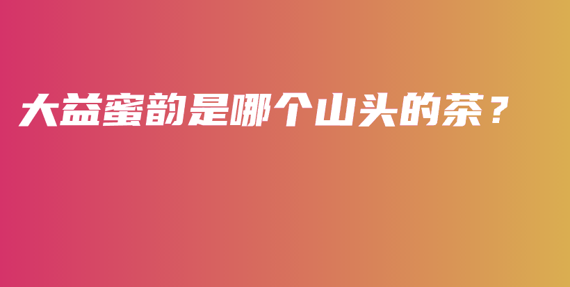 大益蜜韻是哪個(gè)山頭的茶？插圖