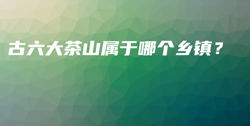 古六大茶山屬于哪個(gè)鄉(xiāng)鎮(zhèn)？插圖