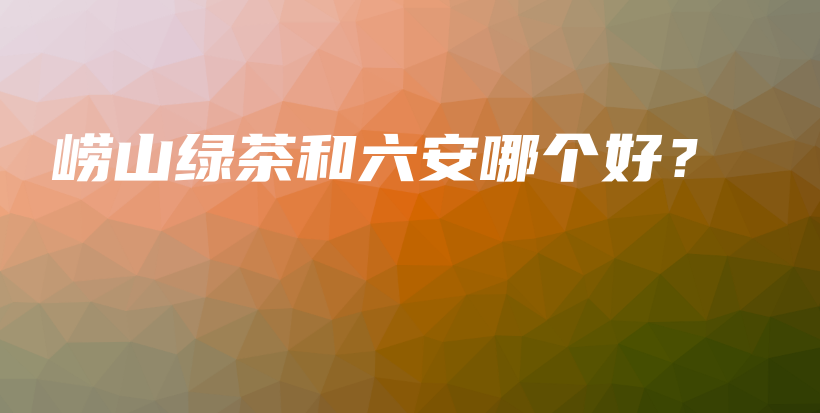嶗山綠茶和六安哪個(gè)好？插圖