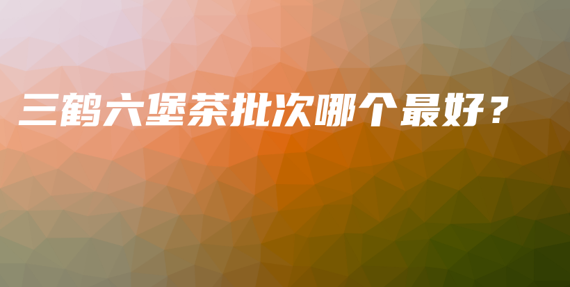 三鶴六堡茶批次哪個(gè)最好？插圖
