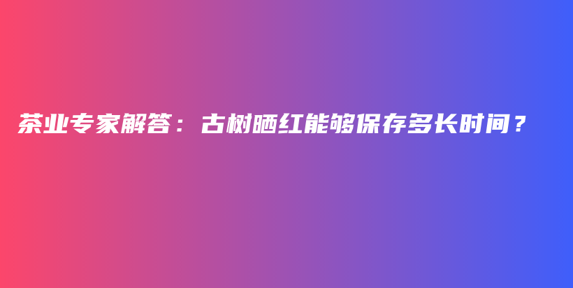 茶業(yè)專家解答：古樹曬紅能夠保存多長時間？插圖