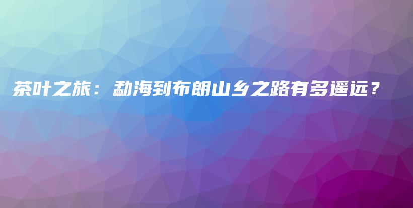 茶葉之旅：勐海到布朗山鄉(xiāng)之路有多遙遠(yuǎn)？插圖