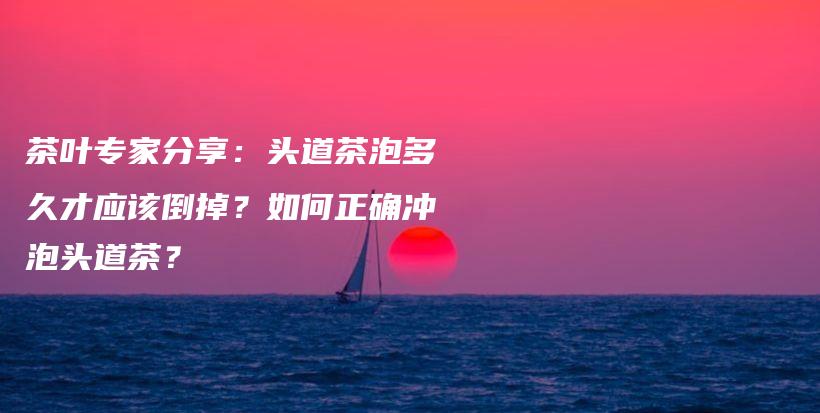 茶葉專家分享：頭道茶泡多久才應(yīng)該倒掉？如何正確沖泡頭道茶？插圖