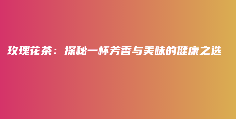 玫瑰花茶：探秘一杯芳香與美味的健康之選插圖