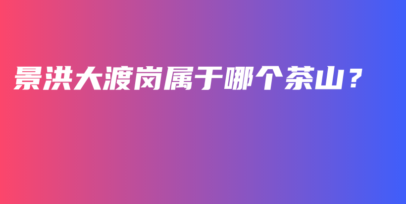 景洪大渡崗屬于哪個茶山？插圖