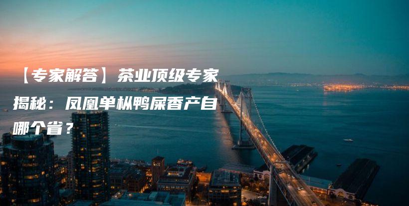 【專家解答】茶業(yè)頂級(jí)專家揭秘：鳳凰單樅鴨屎香產(chǎn)自哪個(gè)??？插圖