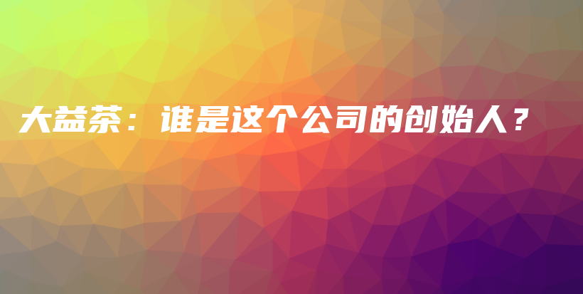 大益茶：誰是這個公司的創(chuàng)始人？插圖