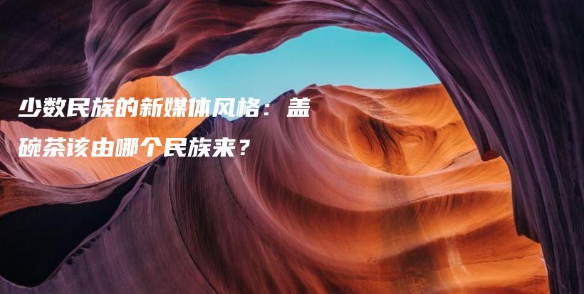 少數民族的新媒體風格：蓋碗茶該由哪個民族來？插圖