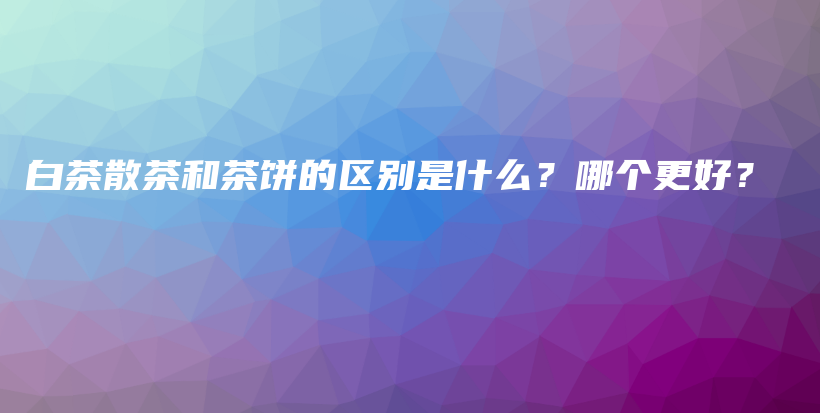 白茶散茶和茶餅的區(qū)別是什么？哪個(gè)更好？插圖