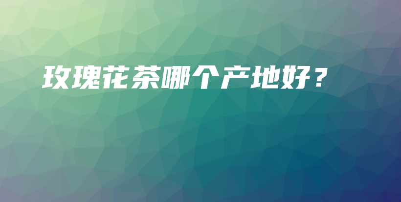 玫瑰花茶哪個(gè)產(chǎn)地好？插圖