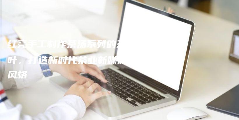 紅亮手工制作茶湯系列的茶葉，打造新時代茶業(yè)新媒體風(fēng)格插圖