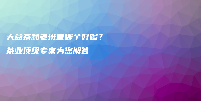大益茶和老班章哪個好喝？茶業(yè)頂級專家為您解答插圖