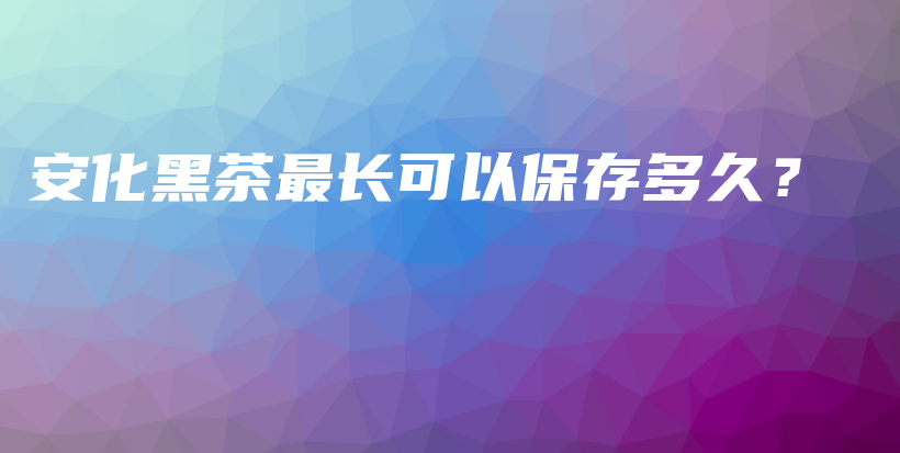 安化黑茶最長可以保存多久？插圖
