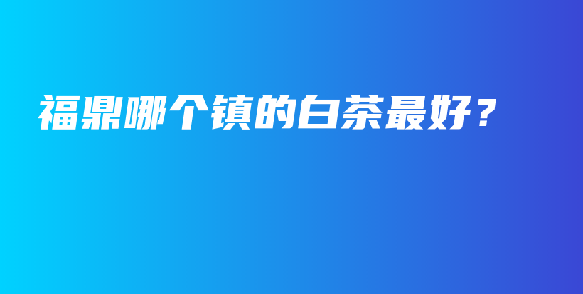 福鼎哪個鎮(zhèn)的白茶最好？插圖