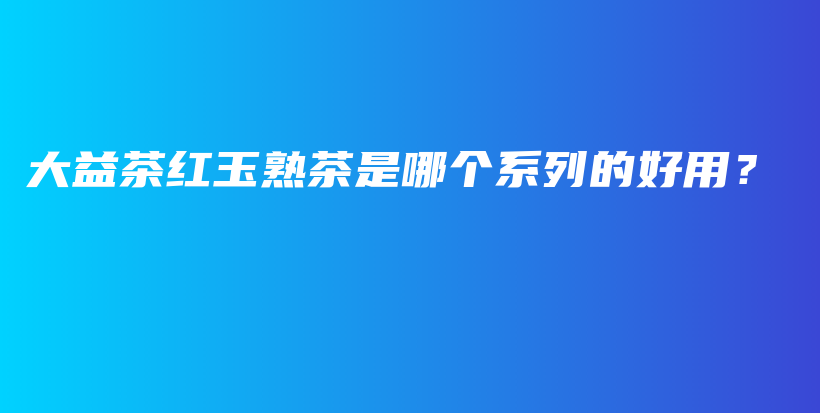 大益茶紅玉熟茶是哪個系列的好用？插圖