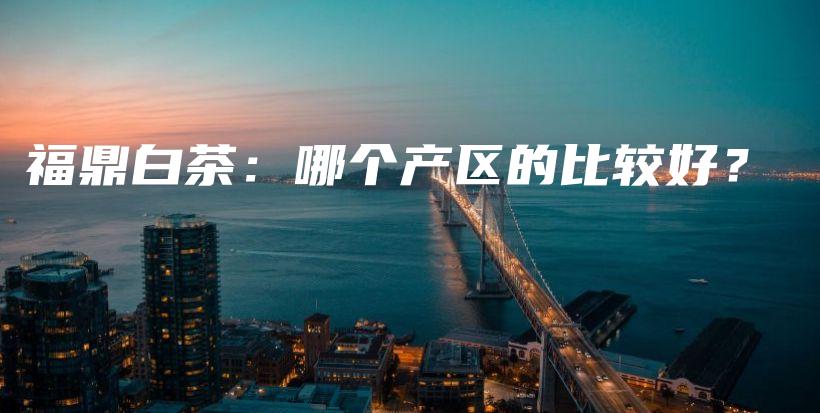 福鼎白茶：哪個(gè)產(chǎn)區(qū)的比較好？插圖