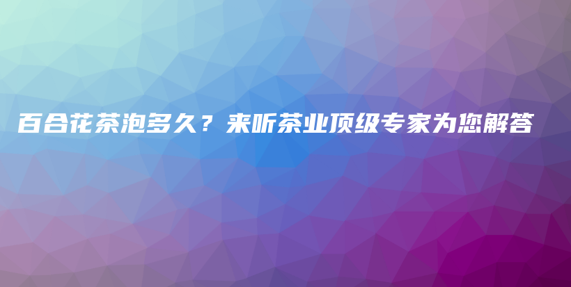百合花茶泡多久？來聽茶業(yè)頂級(jí)專家為您解答插圖