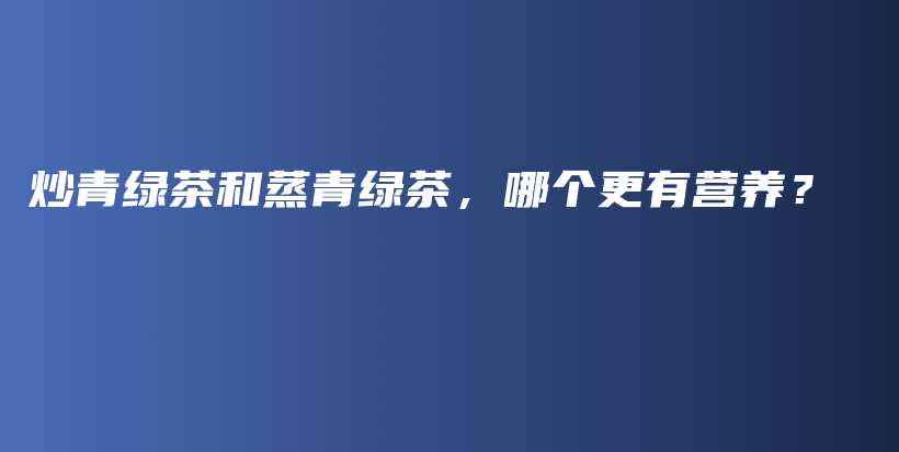 炒青綠茶和蒸青綠茶，哪個更有營養(yǎng)？插圖