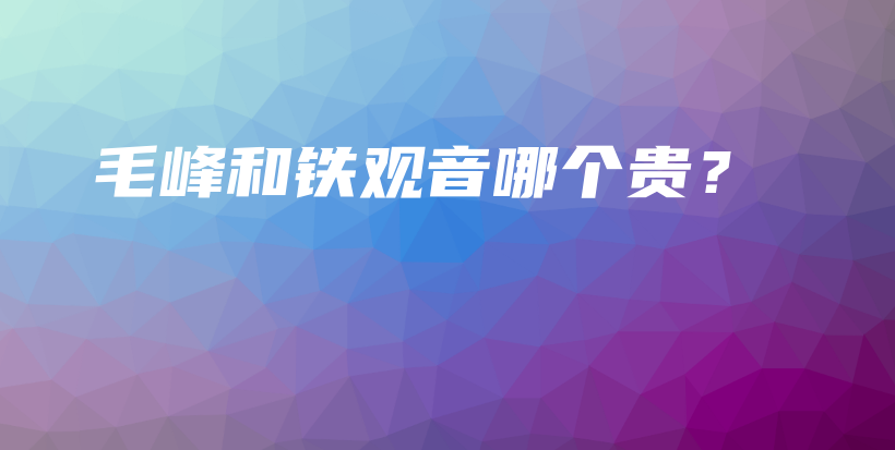 毛峰和鐵觀音哪個貴？插圖