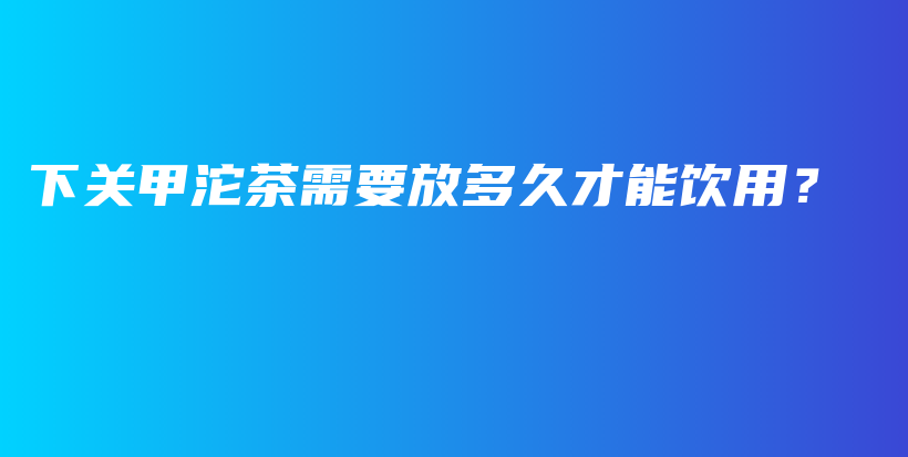 下關(guān)甲沱茶需要放多久才能飲用？插圖