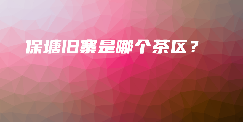 保塘舊寨是哪個(gè)茶區(qū)？插圖