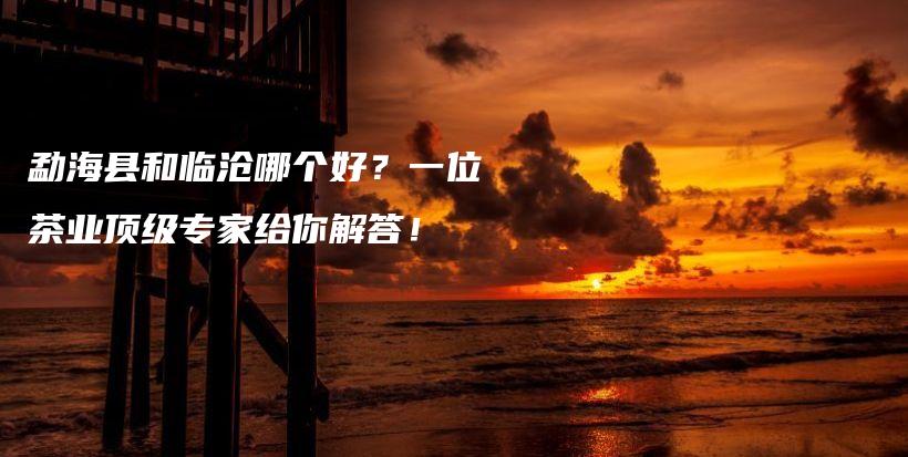 勐海縣和臨滄哪個好？一位茶業(yè)頂級專家給你解答！插圖